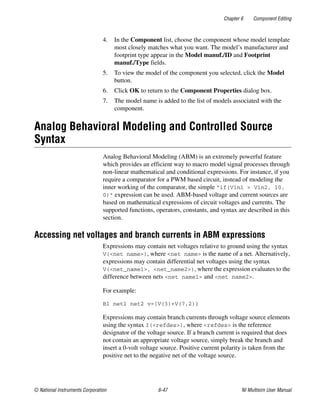 Chapter 6 Component Editing
© National Instruments Corporation 6-47 NI Multisim User Manual
4. In the Component list, choose the component whose model template
most closely matches what you want. The model’s manufacturer and
footprint type appear in the Model manuf./ID and Footprint
manuf./Type fields.
5. To view the model of the component you selected, click the Model
button.
6. Click OK to return to the Component Properties dialog box.
7. The model name is added to the list of models associated with the
component.
Analog Behavioral Modeling and Controlled Source
Syntax
Analog Behavioral Modeling (ABM) is an extremely powerful feature
which provides an efficient way to macro model signal processes through
non-linear mathematical and conditional expressions. For instance, if you
require a comparator for a PWM based circuit, instead of modeling the
inner working of the comparator, the simple "if(Vin1 > Vin2, 10,
0)" expression can be used. ABM-based voltage and current sources are
based on mathematical expressions of circuit voltages and currents. The
supported functions, operators, constants, and syntax are described in this
section.
Accessing net voltages and branch currents in ABM expressions
Expressions may contain net voltages relative to ground using the syntax
V(<net name>), where <net name> is the name of a net. Alternatively,
expressions may contain differential net voltages using the syntax
V(<net_name1>, <net_name2>), where the expression evaluates to the
difference between nets <net name1> and <net name2>.
For example:
B1 net1 net2 v={V(3)+V(7,2)}
Expressions may contain branch currents through voltage source elements
using the syntax I(<refdes>), where <refdes> is the reference
designator of the voltage source. If a branch current is required that does
not contain an appropriate voltage source, simply break the branch and
insert a 0-volt voltage source. Positive current polarity is taken from the
positive net to the negative net of the voltage source.
 