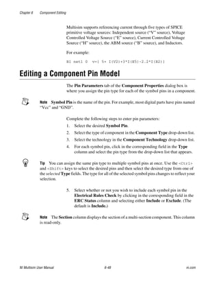 Chapter 6 Component Editing
NI Multisim User Manual 6-48 ni.com
Multisim supports referencing current through five types of SPICE
primitive voltage sources: Independent source (“V” source), Voltage
Controlled Voltage Source (“E” source), Current Controlled Voltage
Source (“H” source), the ABM source (“B” source), and Inductors.
For example:
B1 net1 0 v={ 5+ I(V2)+3*I(E5)-2.2*I(B2)}
Editing a Component Pin Model
The Pin Parameters tab of the Component Properties dialog box is
where you assign the pin type for each of the symbol pins in a component.
Note Symbol Pin is the name of the pin. For example, most digital parts have pins named
“Vcc” and “GND”.
Complete the following steps to enter pin parameters:
1. Select the desired Symbol Pin.
2. Select the type of component in the Component Type drop-down list.
3. Select the technology in the Component Technology drop-down list.
4. For each symbol pin, click in the corresponding field in the Type
column and select the pin type from the drop-down list that appears.
Tip You can assign the same pin type to multiple symbol pins at once. Use the <Ctrl>
and <Shift> keys to select the desired pins and then select the desired type from one of
the selected Type fields. The type for all of the selected symbol pins changes to reflect your
selection.
5. Select whether or not you wish to include each symbol pin in the
Electrical Rules Check by clicking in the corresponding field in the
ERC Status column and selecting either Include or Exclude. (The
default is Include.)
Note The Section column displays the section of a multi-section component. This column
is read-only.
 