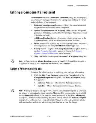 Chapter 6 Component Editing
© National Instruments Corporation 6-49 NI Multisim User Manual
Editing a Component’s Footprint
The Footprint tab of the Component Properties dialog box allows you to
specify/modify package information for a component and map footprint
and symbol pins of a component:
• Footprint ManufacturerType area—Shows the manufacturer and
footprint name associated with the component.
• Symbol Pin to Footprint Pin Mapping Table—Shows the symbol
pin names of the component and the footprint pins they are associated
with in the package.
• Add From Database button—Use to add a footprint package to the
component from a list of footprints in the selected database.
• Delete button—Use to delete any of the footprint packages assigned to
the component in the Footprint ManufacturerType area.
• Change button—Displays the Change Footprint dialog box. Refer to
the Edit Footprint Dialog Box section of Chapter 3, Schematic
Capture - Advanced Functions, for information.
• Map Pins button—Displays the Advanced Pin Mapping dialog box.
Note A footprint in the Master Database cannot be modified. To modify a footprint a
copy must be added to the Corporate Database or User Database.
Select a Footprint dialog box
Complete the following steps to modify or enter package information:
1. Click the Add From Database button in the Footprint tab of the
Component Properties dialog box. The Select a Footprint dialog
box appears:
• Database Name list—The database the footprints are in.
• Data List—Shows the footprints in the selected database.
Note When you create or edit a part with a custom land pattern (footprint) in Ultiboard,
the change is automatically synchronized in Multisim. This appears in the preview field
and the Footprint column (if the footprint name is changed) of the Select a Footprint
dialog box. If the database containing the part is already open in the Select a Footprint
dialog box in Multisim when you create or edit the part in Ultiboard, you must select a
different database and then reselect the original database to view the change.
 