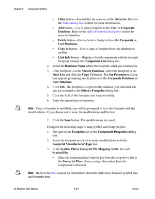 Chapter 6 Component Editing
NI Multisim User Manual 6-50 ni.com
• Filter button—Use to filter the contents of the Data List. Refer to
the Filter dialog box section for more information.
• Add button—Use to add a footprint to the User or Corporate
Database. Refer to the Add a Footprint dialog box section for
more information.
• Delete button—Use to delete a footprint from the Corporate or
User Database.
• Copy to button—Use to copy a footprint from one database to
another.
• Link Info button—Displays a list of components with the selected
footprint through the Component List dialog box.
2. Select the Database Name where the footprint is that you want to edit.
3. If the footprint is in the Master Database, select the footprint in the
Data List and click the Copy To button. The Set Parameters dialog
box appears prompting you to place it in the Corporate Database or
User Database.
4. Click OK. The footprint is copied to the database you indicated and
you are returned to the Select a Footprint dialog box.
5. Click the field of the footprint you want to modify.
6. Enter the appropriate information.
Note Once a footprint is modified, you will be prompted to save the footprint with the
modifications. If you choose not to save, the modifications will be lost.
7. Click the Save button. The modifications are saved.
Complete the following steps to map symbol and footprint pins:
1. Navigate to the Footprint tab of the Component Properties dialog
box.
2. Select the footprint you wish to make modifications to in the
Footprint ManufacturerType box.
3. In the Symbol Pin to Footprint Pin Mapping Table, for each
Symbol Pin:
• Select its corresponding footprint pin from the drop-down list in
the Footprint Pins column, using information from the
component’s datasheet.
Note Refer to the Pins section for information about the differences between symbol pins
and footprint pins.
 
