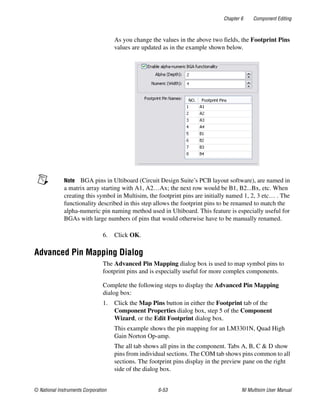 Chapter 6 Component Editing
© National Instruments Corporation 6-53 NI Multisim User Manual
As you change the values in the above two fields, the Footprint Pins
values are updated as in the example shown below.
Note BGA pins in Ultiboard (Circuit Design Suite’s PCB layout software), are named in
a matrix array starting with A1, A2…Ax; the next row would be B1, B2...Bx, etc. When
creating this symbol in Multisim, the footprint pins are initially named 1, 2, 3 etc… . The
functionality described in this step allows the footprint pins to be renamed to match the
alpha-numeric pin naming method used in Ultiboard. This feature is especially useful for
BGAs with large numbers of pins that would otherwise have to be manually renamed.
6. Click OK.
Advanced Pin Mapping Dialog
The Advanced Pin Mapping dialog box is used to map symbol pins to
footprint pins and is especially useful for more complex components.
Complete the following steps to display the Advanced Pin Mapping
dialog box:
1. Click the Map Pins button in either the Footprint tab of the
Component Properties dialog box, step 5 of the Component
Wizard, or the Edit Footprint dialog box.
This example shows the pin mapping for an LM3301N, Quad High
Gain Norton Op-amp.
The all tab shows all pins in the component. Tabs A, B, C & D show
pins from individual sections. The COM tab shows pins common to all
sections. The footprint pins display in the preview pane on the right
side of the dialog box.
 