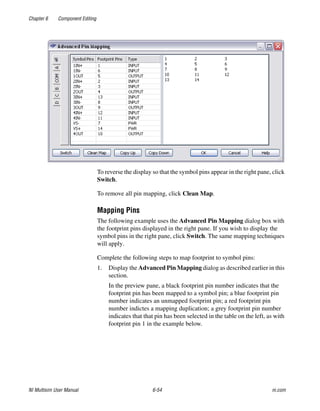 Chapter 6 Component Editing
NI Multisim User Manual 6-54 ni.com
To reverse the display so that the symbol pins appear in the right pane, click
Switch.
To remove all pin mapping, click Clean Map.
Mapping Pins
The following example uses the Advanced Pin Mapping dialog box with
the footprint pins displayed in the right pane. If you wish to display the
symbol pins in the right pane, click Switch. The same mapping techniques
will apply.
Complete the following steps to map footprint to symbol pins:
1. Display the Advanced Pin Mapping dialog as described earlier in this
section.
In the preview pane, a black footprint pin number indicates that the
footprint pin has been mapped to a symbol pin; a blue footprint pin
number indicates an unmapped footprint pin; a red footprint pin
number indictes a mapping duplication; a grey footprint pin number
indicates that that pin has been selected in the table on the left, as with
footprint pin 1 in the example below.
 