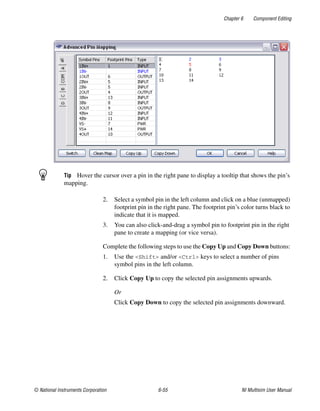 Chapter 6 Component Editing
© National Instruments Corporation 6-55 NI Multisim User Manual
Tip Hover the cursor over a pin in the right pane to display a tooltip that shows the pin’s
mapping.
2. Select a symbol pin in the left column and click on a blue (unmapped)
footprint pin in the right pane. The footprint pin’s color turns black to
indicate that it is mapped.
3. You can also click-and-drag a symbol pin to footprint pin in the right
pane to create a mapping (or vice versa).
Complete the following steps to use the Copy Up and Copy Down buttons:
1. Use the <Shift> and/or <Ctrl> keys to select a number of pins
symbol pins in the left column.
2. Click Copy Up to copy the selected pin assignments upwards.
Or
Click Copy Down to copy the selected pin assignments downward.
 
