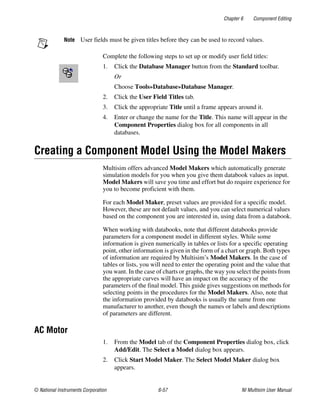 Chapter 6 Component Editing
© National Instruments Corporation 6-57 NI Multisim User Manual
Note User fields must be given titles before they can be used to record values.
Complete the following steps to set up or modify user field titles:
1. Click the Database Manager button from the Standard toolbar.
Or
Choose Tools»Database»Database Manager.
2. Click the User Field Titles tab.
3. Click the appropriate Title until a frame appears around it.
4. Enter or change the name for the Title. This name will appear in the
Component Properties dialog box for all components in all
databases.
Creating a Component Model Using the Model Makers
Multisim offers advanced Model Makers which automatically generate
simulation models for you when you give them databook values as input.
Model Makers will save you time and effort but do require experience for
you to become proficient with them.
For each Model Maker, preset values are provided for a specific model.
However, these are not default values, and you can select numerical values
based on the component you are interested in, using data from a databook.
When working with databooks, note that different databooks provide
parameters for a component model in different styles. While some
information is given numerically in tables or lists for a specific operating
point, other information is given in the form of a chart or graph. Both types
of information are required by Multisim’s Model Makers. In the case of
tables or lists, you will need to enter the operating point and the value that
you want. In the case of charts or graphs, the way you select the points from
the appropriate curves will have an impact on the accuracy of the
parameters of the final model. This guide gives suggestions on methods for
selecting points in the procedures for the Model Makers. Also, note that
the information provided by databooks is usually the same from one
manufacturer to another, even though the names or labels and descriptions
of parameters are different.
AC Motor
1. From the Model tab of the Component Properties dialog box, click
Add/Edit. The Select a Model dialog box appears.
2. Click Start Model Maker. The Select Model Maker dialog box
appears.
 