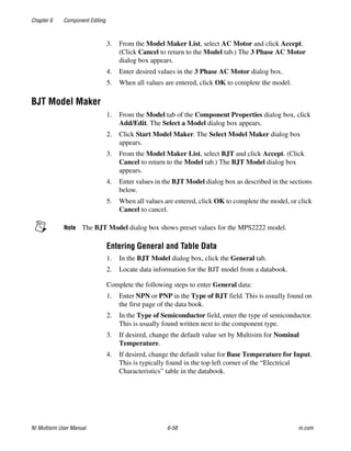 Chapter 6 Component Editing
NI Multisim User Manual 6-58 ni.com
3. From the Model Maker List, select AC Motor and click Accept.
(Click Cancel to return to the Model tab.) The 3 Phase AC Motor
dialog box appears.
4. Enter desired values in the 3 Phase AC Motor dialog box.
5. When all values are entered, click OK to complete the model.
BJT Model Maker
1. From the Model tab of the Component Properties dialog box, click
Add/Edit. The Select a Model dialog box appears.
2. Click Start Model Maker. The Select Model Maker dialog box
appears.
3. From the Model Maker List, select BJT and click Accept. (Click
Cancel to return to the Model tab.) The BJT Model dialog box
appears.
4. Enter values in the BJT Model dialog box as described in the sections
below.
5. When all values are entered, click OK to complete the model, or click
Cancel to cancel.
Note The BJT Model dialog box shows preset values for the MPS2222 model.
Entering General and Table Data
1. In the BJT Model dialog box, click the General tab.
2. Locate data information for the BJT model from a databook.
Complete the following steps to enter General data:
1. Enter NPN or PNP in the Type of BJT field. This is usually found on
the first page of the data book.
2. In the Type of Semiconductor field, enter the type of semiconductor.
This is usually found written next to the component type.
3. If desired, change the default value set by Multisim for Nominal
Temperature.
4. If desired, change the default value for Base Temperature for Input.
This is typically found in the top left corner of the “Electrical
Characteristics” table in the databook.
 