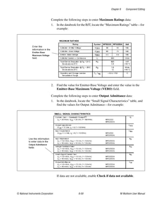 Chapter 6 Component Editing
© National Instruments Corporation 6-59 NI Multisim User Manual
Complete the following steps to enter Maximum Ratings data:
1. In the databook for the BJT, locate the “Maximum Ratings” table—for
example:
2. Find the value for Emitter-Base Voltage and enter the value in the
Emitter-Base Maximum Voltage (VEBO) field.
Complete the following steps to enter Output Admittance data:
1. In the databook, locate the “Small Signal Characteristics” table, and
find the values for Output Admittance—for example:
If data are not available, enable Check if data not available.
 