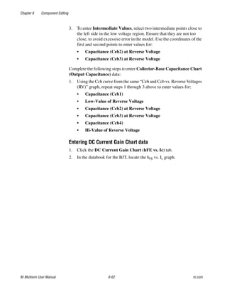 Chapter 6 Component Editing
NI Multisim User Manual 6-62 ni.com
3. To enter Intermediate Values, select two intermediate points close to
the left side in the low voltage region. Ensure that they are not too
close, to avoid excessive error in the model. Use the coordinates of the
first and second points to enter values for:
• Capacitance (Ceb2) at Reverse Voltage
• Capacitance (Ceb3) at Reverse Voltage
Complete the following steps to enter Collector-Base Capacitance Chart
(Output Capacitance) data:
1. Using the Ccb curve from the same “Ceb and Ccb vs. Reverse Voltages
(RV)” graph, repeat steps 1 through 3 above to enter values for:
• Capacitance (Ccb1)
• Low-Value of Reverse Voltage
• Capacitance (Ccb2) at Reverse Voltage
• Capacitance (Ccb3) at Reverse Voltage
• Capacitance (Ccb4)
• Hi-Value of Reverse Voltage
Entering DC Current Gain Chart data
1. Click the DC Current Gain Chart (hFE vs. Ic) tab.
2. In the databook for the BJT, locate the hFE vs. Ic graph.
 