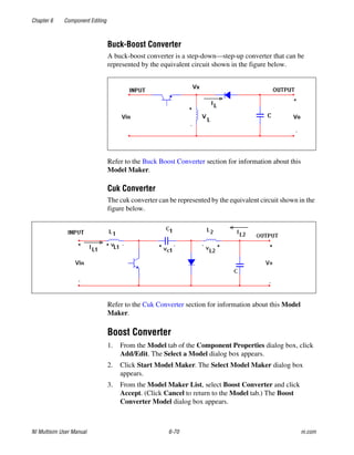 Chapter 6 Component Editing
NI Multisim User Manual 6-70 ni.com
Buck-Boost Converter
A buck-boost converter is a step-down—step-up converter that can be
represented by the equivalent circuit shown in the figure below.
Refer to the Buck Boost Converter section for information about this
Model Maker.
Cuk Converter
The cuk converter can be represented by the equivalent circuit shown in the
figure below.
Refer to the Cuk Converter section for information about this Model
Maker.
Boost Converter
1. From the Model tab of the Component Properties dialog box, click
Add/Edit. The Select a Model dialog box appears.
2. Click Start Model Maker. The Select Model Maker dialog box
appears.
3. From the Model Maker List, select Boost Converter and click
Accept. (Click Cancel to return to the Model tab.) The Boost
Converter Model dialog box appears.
 