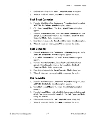 Chapter 6 Component Editing
© National Instruments Corporation 6-71 NI Multisim User Manual
4. Enter desired values in the Boost Converter Model dialog box.
5. When all values are entered, click OK to complete the model.
Buck Boost Converter
1. From the Model tab of the Component Properties dialog box, click
Add/Edit. The Select a Model dialog box appears.
2. Click Start Model Maker. The Select Model Maker dialog box
appears.
3. From the Model Maker List, select Buck Boost Converter and click
Accept. (Click Cancel to return to the Model tab.) The Buck Boost
Converter Model dialog box appears.
4. Enter desired values in the Buck Boost Converter Model dialog box.
5. When all values are entered, click OK to complete the model.
Buck Converter
1. From the Model tab of the Component Properties dialog box, click
Add/Edit. The Select a Model dialog box appears.
2. Click Start Model Maker. The Select Model Maker dialog box
appears.
3. From the Model Maker List, select Buck Converter and click
Accept. (Click Cancel to return to the Model tab.) The Buck
Converter Model dialog box appears.
4. Enter desired values in the Buck Converter Model dialog box.
5. When all values are entered, click OK to complete the model.
Cuk Converter
1. From the Model tab of the Component Properties dialog box, click
Add/Edit. The Select a Model dialog box appears.
2. Click Start Model Maker. The Select Model Maker dialog box
appears.
3. From the Model Maker List, select Cuk Converter and click Accept.
(Click Cancel to return to the Model tab.) The Cuk Converter Model
dialog box appears.
4. Enter desired values in the Cuk Converter Model dialog box.
5. When all values are entered, click OK to complete the model.
 