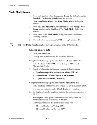 Chapter 6 Component Editing
NI Multisim User Manual 6-72 ni.com
Diode Model Maker
1. From the Model tab of the Component Properties dialog box, click
Add/Edit. The Select a Model dialog box appears.
2. Click Start Model Maker. The Select Model Maker dialog box
appears.
3. From the Model Maker List, select Diode and click Accept. (Click
Cancel to return to the Model tab.) The Diode Model dialog box
appears.
4. Enter values in the Diode Model dialog box as described in the
following sections.
5. When all values are entered, click OK to complete the model.
Note The Diode Model dialog box shows preset values for the IN4001 model.
Entering General Data
1. Click the General tab.
2. Look up data information for the diode in a databook.
Complete the following steps to enter Reverse Characteristics data:
1. In the databook, find the “Maximum Ratings and Electrical
Characteristics” table.
2. Based on information in this table, enter the following values:
• Maximum repetitive peak reverse voltage (VRRM)
• Maximum DC reverse current at VRRM (IR)
• Typical reverse recovery time (trr)
Complete the following steps to enter Reverse Breakdown data:
1. In the databook, find the “Reverse Voltage vs. Reverse Current” chart.
If no data are available, enable Check if data not available.
2. On the chart, locate the graph that indicates the ambient temperature of
25° C.
3. Select a point on the graph that represents the mid-point of the
horizontal direction, as indicated in the chart.
4. Use the coordinates of this point to enter values for:
• Reverse Breakdown Voltage (BV)
• Reverse Breakdown Current (IBV)
 