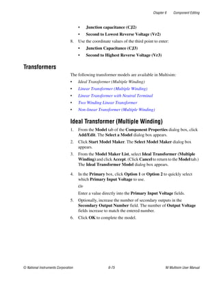 Chapter 6 Component Editing
© National Instruments Corporation 6-75 NI Multisim User Manual
• Junction capacitance (CJ2)
• Second to Lowest Reverse Voltage (Vr2)
8. Use the coordinate values of the third point to enter:
• Junction Capacitance (CJ3)
• Second to Highest Reverse Voltage (Vr3)
Transformers
The following transformer models are available in Multisim:
• Ideal Transformer (Multiple Winding)
• Linear Transformer (Multiple Winding)
• Linear Transformer with Neutral Terminal
• Two Winding Linear Transformer
• Non-linear Transformer (Multiple Winding)
Ideal Transformer (Multiple Winding)
1. From the Model tab of the Component Properties dialog box, click
Add/Edit. The Select a Model dialog box appears.
2. Click Start Model Maker. The Select Model Maker dialog box
appears.
3. From the Model Maker List, select Ideal Transformer (Multiple
Winding) and click Accept. (Click Cancel to return to the Model tab.)
The Ideal Transformer Model dialog box appears.
4. In the Primary box, click Option 1 or Option 2 to quickly select
which Primary Input Voltage to use.
Or
Enter a value directly into the Primary Input Voltage fields.
5. Optionally, increase the number of secondary outputs in the
Secondary Output Number field. The number of Output Voltage
fields increase to match the entered number.
6. Click OK to complete the model.
 