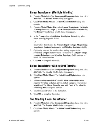 Chapter 6 Component Editing
NI Multisim User Manual 6-76 ni.com
Linear Transformer (Multiple Winding)
1. From the Model tab of the Component Properties dialog box, click
Add/Edit. The Select a Model dialog box appears.
2. Click Start Model Maker. The Select Model Maker dialog box
appears.
3. From the Model Maker List, select Linear Transformer (Multiple
Winding) and click Accept. (Click Cancel to return to the Model tab.)
The Linear Transformer Model dialog box appears.
4. In the Primary box, click Option 1 or Option 2 to quickly select
which primary properties to use.
Or
Enter values directly into the Primary Input Voltage, Magnetizing
Impedance, Leakage Inductance, and Winding Resistance fields.
5. Optionally, increase the number of secondary outputs in the
Secondary Output Number field. The number of Output Voltage,
Leakage Inductance, and Winding Resistance fields increase to
match the entered number.
6. Click OK to complete the model.
Linear Transformer with Neutral Terminal
1. From the Model tab of the Component Properties dialog box, click
Add/Edit. The Select a Model dialog box appears.
2. Click Start Model Maker. The Select Model Maker dialog box
appears.
3. From the Model Maker List, select Linear Transformer with
Neutral Terminal and click Accept. (Click Cancel to return to the
Model tab.) The Linear Transformer with Central Terminal in
Secondary Side dialog box appears.
4. Enter the desired values in the dialog box.
5. Click OK to complete the model.
Two Winding Linear Transformer
1. From the Model tab of the Component Properties dialog box, click
Add/Edit. The Select a Model dialog box appears.
2. Click Start Model Maker. The Select Model Maker dialog box
appears.
 