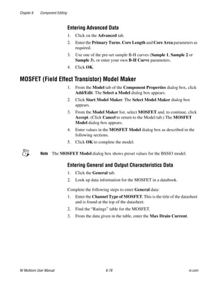 Chapter 6 Component Editing
NI Multisim User Manual 6-78 ni.com
Entering Advanced Data
1. Click on the Advanced tab.
2. Enter the Primary Turns, Core Length and Core Area parameters as
required.
3. Use one of the pre-set sample B-H curves (Sample 1, Sample 2 or
Sample 3), or enter your own B-H Curve parameters.
4. Click OK.
MOSFET (Field Effect Transistor) Model Maker
1. From the Model tab of the Component Properties dialog box, click
Add/Edit. The Select a Model dialog box appears.
2. Click Start Model Maker. The Select Model Maker dialog box
appears.
3. From the Model Maker list, select MOSFET and, to continue, click
Accept. (Click Cancel to return to the Model tab.) The MOSFET
Model dialog box appears.
4. Enter values in the MOSFET Model dialog box as described in the
following sections.
5. Click OK to complete the model.
Note The MOSFET Model dialog box shows preset values for the BSS83 model.
Entering General and Output Characteristics Data
1. Click the General tab.
2. Look up data information for the MOSFET in a databook.
Complete the following steps to enter General data:
1. Enter the Channel Type of MOSFET. This is the title of the datasheet
and is found at the top of the datasheet.
2. Find the “Ratings” table for the MOSFET.
3. From the data given in the table, enter the Max Drain Current.
 