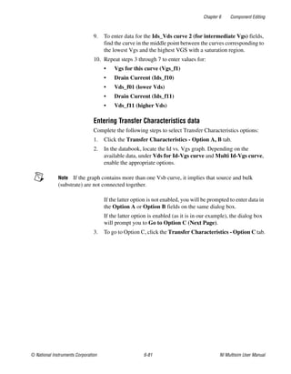 Chapter 6 Component Editing
© National Instruments Corporation 6-81 NI Multisim User Manual
9. To enter data for the Ids_Vds curve 2 (for intermediate Vgs) fields,
find the curve in the middle point between the curves corresponding to
the lowest Vgs and the highest VGS with a saturation region.
10. Repeat steps 3 through 7 to enter values for:
• Vgs for this curve (Vgs_f1)
• Drain Current (Ids_f10)
• Vds_f01 (lower Vds)
• Drain Current (Ids_f11)
• Vds_f11 (higher Vds)
Entering Transfer Characteristics data
Complete the following steps to select Transfer Characteristics options:
1. Click the Transfer Characteristics - Option A, B tab.
2. In the databook, locate the Id vs. Vgs graph. Depending on the
available data, under Vds for Id-Vgs curve and Multi Id-Vgs curve,
enable the appropriate options.
Note If the graph contains more than one Vsb curve, it implies that source and bulk
(substrate) are not connected together.
If the latter option is not enabled, you will be prompted to enter data in
the Option A or Option B fields on the same dialog box.
If the latter option is enabled (as it is in our example), the dialog box
will prompt you to Go to Option C (Next Page).
3. To go to Option C, click the Transfer Characteristics - Option C tab.
 