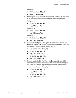 Chapter 6 Component Editing
© National Instruments Corporation 6-83 NI Multisim User Manual
for Option C:
• Drain Current (Ids_C11)
• Vgs-C11 (lower Vgs)
5. Find the point on the curve which corresponds to 10% of the maximum
Id on the same curve. Use the coordinates of this point to enter:
for Option A:
• Drain Current (Ids_A2)
• Vgs_A2 (higher Vgs)
for Option B:
• Drain Current (Ids_B2)
• Vgs_B2 (higher Vgs)
for Option C:
• Drain Current (Ids_C12)
• Vgs_C12 (higher Vgs)
6. To complete the Option C dialog box, to enter data in the Ids-Vgs
Curve for highest Vsb, find the curve with the highest Vsb value, and
repeat steps 3 through 5 above to enter data for:
• Vbs for this curve (Vsb_C3)
• Drain Current (Ids_C31)
• Vgs_C21 (lower Vgs)
• Drain Current (Ids_C32)
• Vgs_C22 (highest Vgs)
7. To enter data in the Ids-Vgs Curve for Intermediate Vsb fields,
select the curve corresponding to a Vsb value in between the highest
and lowest Vsb. Repeat steps 3 through 5 above to enter data for:
• Vsb for this curve (Vsb_C2)
• Drain Current (Ids_C21)
• Vgs_C21 (lower Vgs)
• Drain Current (Ids_C22)
• Vgs_C22 (highest Vgs)
 