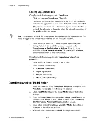 Chapter 6 Component Editing
NI Multisim User Manual 6-84 ni.com
Entering Capacitances Data
Complete the following steps to enter Conditions:
1. Click the Junction Capacitance Chart tab.
2. Determine whether the bulk and source of the model are connected,
and select the appropriate answer beside Bulk and Source connected.
The substrate condition can be determined by two means. The first is
to check the schematic of the device where the internal connections of
the MOS transistor are shown.
Note The second is to check the Id-Vgs graph. If the graph contains more than one Vsb
curve, it suggests that source-bulk (substrate) are not connected together.
3. In the databook, locate the “Capacitances vs. Drain-to-Source
Voltage” chart. If it is available, you may enter data in the
Capacitances vs. Drain-to-Source Voltage fields. If it is not
available, enable Coss-Vds and Crss-Vds curve NOT available,
and use the datasheet to enter capacitances.
Complete the following steps to enter Capacitance values from
datasheet:
1. In the databook, find the “Characteristics” table.
2. From the table, enter data for:
• Feedback capacitance
• Input capacitance
• Output capacitance
• Drain-Substrate Voltage
Operational Amplifier Model Maker
1. From the Model tab of the Component Properties dialog box, click
Add/Edit. The Select a Model dialog box appears.
2. Click Start Model Maker. The Select Model Maker dialog box
appears.
3. From the Model Maker list, select Operational Amplifier and, to
continue, click Accept. (Click Cancel to return to the Model tab.)
The Operational Amplifier Model dialog box appears.
4. Enter values on the Operational Amplifier Model dialog box as
described in the following sections.
5. When all values are entered, click OK to complete the model.
 
