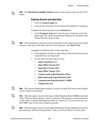 Chapter 6 Component Editing
© National Instruments Corporation 6-85 NI Multisim User Manual
Note The Operational Amplifier Model dialog box shows preset values for the uA741
model.
Entering General and Input Data
1. Click the General, Input tab.
2. Look up data information for the operational amplifier in a databook.
Complete the following steps to enter General data:
1. In the Transistor Type field, select the type of transistor used in the
input stage. This can be determined by looking at the schematic of the
internal structure of the op-amp.
Note This information is optional, as the op-amp model can be based on any type of input
transistor. If the type of the input transistor is not important, select Don’t Care.
Complete the following steps to enter input data:
1. In the databook, find the two tables labeled “Electrical Characteristics
at specified free-air temperature”.
2. Use the data from these tables to enter:
• Input Capacitance (Ci)
• Input Offset Current (I1o)
• Input Bias Current ((I1b)
• Input Offset Voltage (V1o)
• Common-mode Input Resistance (Rcm)
• Differential-mode Input Resistance (R1)
• Common-mode Rejection Ratio (CMRR)
• Voltage Gain Avd
Note The Common-Mode input resistance is usually very high. If its value is not available,
choose 2 Gohm as the default.
Note While the typical value for the Common-Mode Rejection Ratio (CMRR) is provided
in the “Electrical Characteristics” table, its variations with frequency are also provided in
a chart called “Common-Mode Rejection Rate Vs. Frequency”. If you use this chart, use
the CMRR value for the lowest frequency possible.
Note While the typical value for Large Signal Differential Voltage Amplification (Avd) is
provided in the “Electrical Characteristics” table, you can also find it in a chart called
 