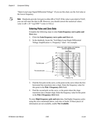 Chapter 6 Component Editing
NI Multisim User Manual 6-86 ni.com
“Open-Loop Large Signal Differential Voltage”. If you use this chart, use the Avd value at
the lowest frequency.
Note Databooks provide Avd gain in either dB or V/mV. If the value is provided in V/mV,
you can still enter the data in dB. However, you should convert the numerical values:
value in dB = 20 * log[1000 * (value in V/mv)]
Entering Poles and Zero Data
Complete the following steps to enter Gain-frequency curve poles and
Zero data:
1. Click the Gain frequency curve poles and Zero tab.
2. In the databook, locate the “Avd-Open-Loop Single Differential
Voltage Amplification vs. Frequency” chart—for example:
3. Find the first pole on the curve, or the point on the curve where the first
horizontal line transitions into a slope. Enter the frequency value for
this point in the Pole 1 frequency (fr1) field.
4. Find the second pole on the curve, or the point where the slope
transitions into a sharper slope. Enter the frequency value for this point
in the Pole 2 frequency (fr2) field.
To enter High frequency pole and zero data, find higher frequency poles
using the curve mentioned above, web sites or books. If these pieces of
information are not available, enable Not Available.
 