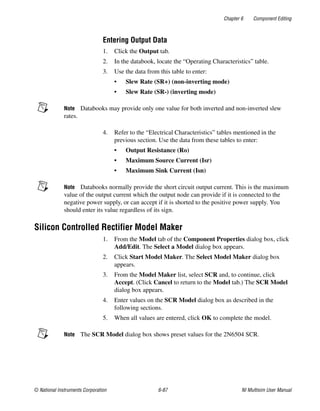 Chapter 6 Component Editing
© National Instruments Corporation 6-87 NI Multisim User Manual
Entering Output Data
1. Click the Output tab.
2. In the databook, locate the “Operating Characteristics” table.
3. Use the data from this table to enter:
• Slew Rate (SR+) (non-inverting mode)
• Slew Rate (SR-) (inverting mode)
Note Databooks may provide only one value for both inverted and non-inverted slew
rates.
4. Refer to the “Electrical Characteristics” tables mentioned in the
previous section. Use the data from these tables to enter:
• Output Resistance (Ro)
• Maximum Source Current (Isr)
• Maximum Sink Current (Isn)
Note Databooks normally provide the short circuit output current. This is the maximum
value of the output current which the output node can provide if it is connected to the
negative power supply, or can accept if it is shorted to the positive power supply. You
should enter its value regardless of its sign.
Silicon Controlled Rectifier Model Maker
1. From the Model tab of the Component Properties dialog box, click
Add/Edit. The Select a Model dialog box appears.
2. Click Start Model Maker. The Select Model Maker dialog box
appears.
3. From the Model Maker list, select SCR and, to continue, click
Accept. (Click Cancel to return to the Model tab.) The SCR Model
dialog box appears.
4. Enter values on the SCR Model dialog box as described in the
following sections.
5. When all values are entered, click OK to complete the model.
Note The SCR Model dialog box shows preset values for the 2N6504 SCR.
 