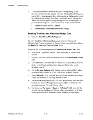Chapter 6 Component Editing
NI Multisim User Manual 6-90 ni.com
4. Locate an intermediate point on the curve corresponding to the
transition point. Since the graph is provided in logarithmic format, you
can do this by using a ruler to draw a line starting at the beginning point
and following the straight line of the curve in the lower voltage area.
Where the curve begins to diverge from your ruler, use this point as
your intermediate point. Use the coordinates of this point to enter:
• Instantaneous Forward Current
• Intermediate value of instantaneous voltage
Entering Time Data and Maximum Ratings Data
1. Click the Time Data, Max Ratings tab.
To enter Electrical Characteristics data, refer to the “Electrical
Characteristics” table mentioned in the previous section, and enter data in
the Turn-On Time and Turn-Off Time fields.
Complete the following steps to enter Maximum Ratings Chart data:
1. Refer to the “Maximum Ratings” table mentioned in the previous
section.
2. Find the Forward Current and enter this value in the Forward Current
field.
3. For the Reverse Current field, find the reverse current (IRC) when the
device is in off-state and enter this value, or, if this value is not
provided, enter 0.
4. For the Reverse Voltage field, find the reverse voltage (VRC) when
the device is in off-state or, if this value is not provided, enter 0.
5. For the Identifier field, enter 1 if Reverse Current and Reverse Voltage
values are available, or 0 if they are unavailable.
6. For the first Parameter related to “off-state” field, enter 0 if the Reverse
Current and Reverse Voltage values are available, or, if they are not
provided, enter the Forward Current value.
7. For the second Parameter related to “off-state” field, enter 0 if the
Reverse Current and Reverse Voltage values are available, or, if they
are not provided, enter the Peak Reverse Blocking Voltage value.
 