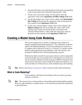 Chapter 6 Component Editing
NI Multisim User Manual 6-94 ni.com
2. On each of the three curves in the graph, locate the point corresponding
to the Vzt provided in the “Electrical Characteristics” table.
3. For the curve at zero bias voltage, use this point to enter the
capacitance value in the Capacitance at 0 Bias Voltage (CJ1) field.
4. For the intermediate curve, enter its bias voltage in the Intermediate
Bias Voltage field and enter the capacitance value for the point you
have marked in the Capacitance (CJ2) field.
5. For the curve with the highest voltage, enter its bias voltage in the
Highest Voltage field. (In our example, this value is 50% of the
nominal Zener voltage (Vzt) of the model, as provided in the
“Electrical Characteristics” table.) Enter the capacitance value for
the point you have marked in the Capacitance (CJM) field.
Creating a Model Using Code Modeling
This section explains how to model a component using a high-level,
industry-standard programming language: C. The component can then be
added to the Multisim database. To use code modeling you must have a
C compiler such as Microsoft Visual C++, Version 4.1 or greater, and be
familiar with programming and compiling C code. This section is not
designed for Multisim users without programming exposure.
Multisim has built-in models for most types of devices, but it is impossible
to provide models for every possible device. The behavior of some devices
may be extremely difficult to model as groups of SPICE components, but
may be easier to describe in terms of high-level, behavioral equations. As a
result, the behavior of these devices can be modeled using code modeling.
Note Refer to the Editing a Component’s Model section for other useful information.
What is Code Modeling?
Code modeling is the behavioral modeling of devices whose governing
equations are known.
Note This section serves as a basic guide to code modeling and includes helpful examples.
However, code modeling is a complex process, so be aware that you need time and practice
to gain proficiency.
 