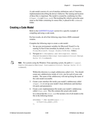 Chapter 6 Component Editing
© National Instruments Corporation 6-95 NI Multisim User Manual
A code model consists of a set of interface definitions and a C function
implementation describing the device’s behavior. The naming and location
of these files is important. The model is created by combining two files
(Ifspec.ifs and Cfunc.mod). The resulting file, which is given the same
name as the folder containing its source files, is placed in the codemodl
folder.
Creating a Code Model
Refer to the GAINTEST Example section for a specific example of
compiling and using a code mode.
For best results, do all of the following steps from a DOS command
window.
Complete the following steps to create a code model:
1. Set up your environment variables for Microsoft Visual C++ by
running VcVars32.bat (installed, by default, in the C:/Program
Files/Microsoft Visual Studio/Vc98/Bin folder).
2. Navigate to C:Documents and SettingsAll Users
Shared DocumentsNational InstrumentsCircuit Design
Suite 10.1codemodl.
Note For systems using the Windows Vista operating system, the path is C:users
PublicDocumentsNational InstrumentsCircuit Design Suite 10.1
codemodl.
Within this directory is a single subdirectory called USER. You should
create new subdirectories inside of USER, one for each of your code
models. The name of the subdirectory will end up being the name of
the code model executable.
3. Create a new interface file inside your model’s subdirectory called
Ifspec.ifs to set up your model’s basic definitions and interface
(i/o ports and parameters).
4. Create a new implementation file inside your model’s subdirectory
called Cfunc.mod. This file contains the actual code model.
It is critical that the Cfunc.mod file include a list of all models in the
file in the following format:
SPICEdev * FAR DynDEVices[] = {
&<function_name>_info
};
 