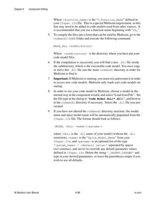 Chapter 6 Component Editing
NI Multisim User Manual 6-96 ni.com
Where <function_name> is the “C_Function_Name” defined in
your Ifspec.ifs file. This is a special Multisim requirement, so this
line may need to be added to code models used from other sources. It
is recommended that you use a function name beginning with “cm_”.
5. To compile the files into a form that can be used by Multisim, go to the
codemodlUSER folder and execute the following command:
MAKE_DLL <subdirectory>
Where <subdirectory> is the directory where you have put your
code model files.
6. If the compilation is successful, you will find a new .dll file inside
the subdirectory, which is the executable code model. You must copy
or move this .dll file into the main codemodl directory in order for
Multisim to find it.
7. Important: If Multisim is running, you must exit and restart it in order
to access new code models. Multisim only loads user code models on
startup.
8. In order to use your code model in Multisim, choose a model in the
normal way in the component wizard, and select “Load from File”. Set
the file type in the dialog to “Code Model DLL(*.dll)”, and browse
to the codemodl directory if necessary. Select the .dll file you just
created.
9. If you have not altered the codemodl directory structure, the model
name and spice model name will be automatically populated from the
ifspec.ifs file. The format should look as follows:
.MODEL <DLL> <name>(<params>)
where <DLL> is the .dll name of your model (without the .dll
extension), <name> is the “Spice_Model_Name” from your
Ifspec.ifs, and <params> is an optional list of the type
“<param_name> = <default value>” separated by spaces
(not commas), and serves to override any default parameter values
defined in Ifspec.ifs. Delete the string “_INSERT_PARAMS” and
type in your desired parameters, or leave the parentheses empty if you
wish to use all defaults.
 