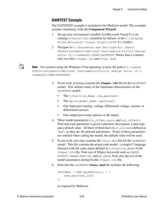 Chapter 6 Component Editing
© National Instruments Corporation 6-97 NI Multisim User Manual
GAINTEST Example
The GAINTEST example is included in the Multisim install. This example
assumes familiarity with the Component Wizard.
1. Set up your environment variables for Microsoft Visual C++ by
running VcVars32.bat (installed, by default, in the C:/Program
Files/Microsoft Visual Studio/Vc98/Bin folder).
2. Navigate to C:Documents and SettingsAll Users
Shared DocumentsNational InstrumentsCircuit Design
Suite 10.1codemodlUSERGAINTEST. Notice that it contains
only two files: Ifspec.ifs and Cfunc.mod.
Note For systems using the Windows Vista operating system, the path is C:users
PublicDocumentsNational InstrumentsCircuit Design Suite 10.1
codemodlUSERGAINTEST.
3. If you wish, you may examine the Ifspec.ifs file for the GAINTEST
model. This defines many of the important characteristics of the
GAINTEST model:
• The C_Function_Name (cm_gaintest)
• The Spice_Model_Name (gaintest)
• One input port (analog: voltage, differential voltage, current, or
differential current).
• One output port (same options as the input).
4. Three model parameters (in_offset, gain, and out_offset).
Note that each parameter is given a plaintext description, a data type,
and a default value. All three of them have Null_Allowed defined as
“yes”, so they are all optional parameters. If any of these parameters
are omitted when calling the model, the default value will be used.
5. If you wish, you may examine the Cfunc.mod file for the GAINTEST
model. This file contains the actual code model – a simple C language
function with the same name defined as C_Function_Name in the
Ifspec.ifs file. Note use of XSpice keywords such as INPUT,
OUTPUT, PARAM, PARTIAL, and AC_GAIN. Note also the use of the
model parameters defined in the Ifspec.ifs file.
6. Note that the GAINTEST Cfunc.mod file includes the following:
SPICEdev * FAR DynDEVices[] = {
&cm_gaintest_info
};
as required by Multisim.
 