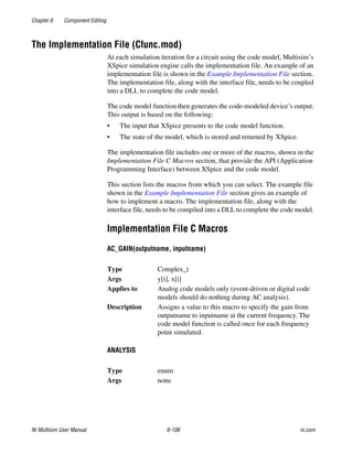 Chapter 6 Component Editing
NI Multisim User Manual 6-106 ni.com
The Implementation File (Cfunc.mod)
At each simulation iteration for a circuit using the code model, Multisim’s
XSpice simulation engine calls the implementation file. An example of an
implementation file is shown in the Example Implementation File section.
The implementation file, along with the interface file, needs to be coupled
into a DLL to complete the code model.
The code model function then generates the code-modeled device’s output.
This output is based on the following:
• The input that XSpice presents to the code model function.
• The state of the model, which is stored and returned by XSpice.
The implementation file includes one or more of the macros, shown in the
Implementation File C Macros section, that provide the API (Application
Programming Interface) between XSpice and the code model.
This section lists the macros from which you can select. The example file
shown in the Example Implementation File section gives an example of
how to implement a macro. The implementation file, along with the
interface file, needs to be compiled into a DLL to complete the code model.
Implementation File C Macros
AC_GAIN(outputname, inputname)
ANALYSIS
Type Complex_t
Args y[i], x[i]
Applies to Analog code models only (event-driven or digital code
models should do nothing during AC analysis).
Description Assigns a value to this macro to specify the gain from
outputname to inputname at the current frequency. The
code model function is called once for each frequency
point simulated.
Type enum
Args none
 