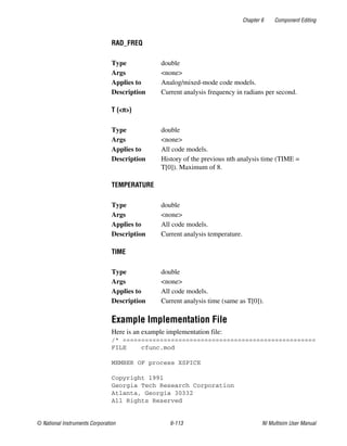 Chapter 6 Component Editing
© National Instruments Corporation 6-113 NI Multisim User Manual
RAD_FREQ
T (<n>)
TEMPERATURE
TIME
Example Implementation File
Here is an example implementation file:
/* ====================================================
FILE cfunc.mod
MEMBER OF process XSPICE
Copyright 1991
Georgia Tech Research Corporation
Atlanta, Georgia 30332
All Rights Reserved
Type double
Args <none>
Applies to Analog/mixed-mode code models.
Description Current analysis frequency in radians per second.
Type double
Args <none>
Applies to All code models.
Description History of the previous nth analysis time (TIME =
T[0]). Maximum of 8.
Type double
Args <none>
Applies to All code models.
Description Current analysis temperature.
Type double
Args <none>
Applies to All code models.
Description Current analysis time (same as T[0]).
 