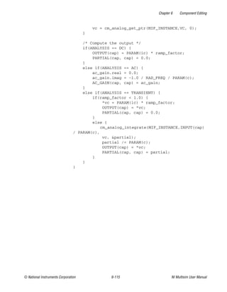 Chapter 6 Component Editing
© National Instruments Corporation 6-115 NI Multisim User Manual
vc = cm_analog_get_ptr(MIF_INSTANCE,VC, 0);
}
/* Compute the output */
if(ANALYSIS == DC) {
OUTPUT(cap) = PARAM(ic) * ramp_factor;
PARTIAL(cap, cap) = 0.0;
}
else if(ANALYSIS == AC) {
ac_gain.real = 0.0;
ac_gain.imag = -1.0 / RAD_FREQ / PARAM(c);
AC_GAIN(cap, cap) = ac_gain;
}
else if(ANALYSIS == TRANSIENT) {
if(ramp_factor < 1.0) {
*vc = PARAM(ic) * ramp_factor;
OUTPUT(cap) = *vc;
PARTIAL(cap, cap) = 0.0;
}
else {
cm_analog_integrate(MIF_INSTANCE,INPUT(cap)
/ PARAM(c),
vc, &partial);
partial /= PARAM(c);
OUTPUT(cap) = *vc;
PARTIAL(cap, cap) = partial;
}
}
}
 