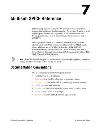 © National Instruments Corporation 7-1 NI Multisim User Manual
7
Multisim SPICE Reference
The following sections document SPICE-based circuit syntax that is
supported by Multisim’s simulation engine. The sections describe general
purpose syntax used for such operations as device declaration, and
device-specific syntax used to parameterize primitive devices such as
MOSFETs.
The scope of this section is to serve as a reference guide. For more
information about SPICE, you may wish to consult The SPICE Book,
Andrei Vladimirescu, John Wiley & Sons Inc., 1994, ISBN-13:
978-0-471-60926-1, or Semiconductor Device Modeling with SPICE,
Second Edition, Giuseppe Massobrio and Paolo Antognetti, McGraw-Hill,
1993, ISBN-13: 978-0070024694.
Note Since the simulation engine is case insensitive, the use of both upper and lower case
characters in this document is done strictly for clarity.
Documentation Conventions
This specification uses the following conventions:
• Text enclosed in <> is optional.
• Red text is a variable, a function, or an instance name.
• Orange text is a mathematical expression or numeric constant.
• Blue text is a node identifier.
• Green text is a model identifier, device name, or subckt name.
• Blue italic text is an example.
• Brown text is an XSPICE terminal type specifier.
 