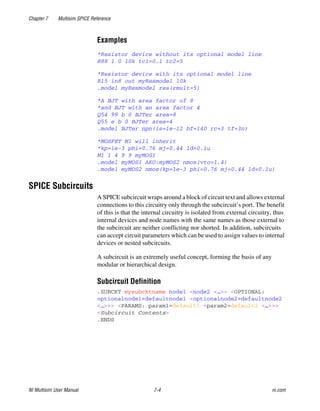 Chapter 7 Multisim SPICE Reference
NI Multisim User Manual 7-4 ni.com
Examples
*Resistor device without its optional model line
R88 1 0 10k tc1=0.1 tc2=5
*Resistor device with its optional model line
R15 in8 out myResmodel 10k
.model myResmodel res(rmult=5)
*A BJT with area factor of 8
*and BJT with an area factor 4
Q54 99 b 0 BJTer area=8
Q55 e b 0 BJTer area=4
.model BJTer npn(is=1e-12 bf=140 rc=3 tf=3n)
*MOSFET M1 will inherit
*kp=1e-3 phi=0.76 mj=0.44 ld=0.1u
M1 1 4 9 9 myMOS1
.model myMOS1 AKO:myMOS2 nmos(vto=1.4)
.model myMOS2 nmos(kp=1e-3 phi=0.76 mj=0.44 ld=0.1u)
SPICE Subcircuits
A SPICE subcircuit wraps around a block of circuit text and allows external
connections to this circuitry only through the subcircuit’s port. The benefit
of this is that the internal circuitry is isolated from external circuitry, thus
internal devices and node names with the same names as those external to
the subcircuit are neither conflicting nor shorted. In addition, subcircuits
can accept circuit parameters which can be used to assign values to internal
devices or nested subcircuits.
A subcircuit is an extremely useful concept, forming the basis of any
modular or hierarchical design.
Subcircuit Definition
.SUBCKT mysubcktname node1 <node2 <…>> <OPTIONAL:
optionalnode1=defaultnode1 <optionalnode2=defaultnode2
<…>>> <PARAMS: param1=default1 <param2=default2 <…>>>
<Subcircuit Contents>
.ENDS
 
