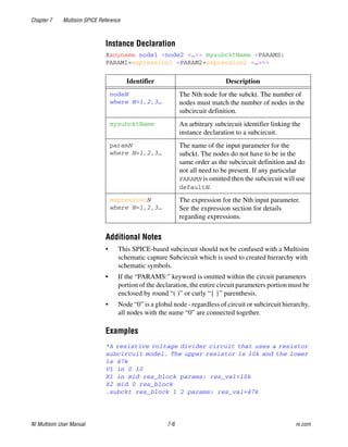 Chapter 7 Multisim SPICE Reference
NI Multisim User Manual 7-6 ni.com
Instance Declaration
Xanyname node1 <node2 <…>> mysubcktName <PARAMS:
PARAM1=expression1 <PARAM2=expression2 <…>>>
Additional Notes
• This SPICE-based subcircuit should not be confused with a Multisim
schematic capture Subcircuit which is used to created hierarchy with
schematic symbols.
• If the “PARAMS:” keyword is omitted within the circuit parameters
portion of the declaration, the entire circuit parameters portion must be
enclosed by round “( )” or curly “{ }” parenthesis.
• Node “0” is a global node - regardless of circuit or subcircuit hierarchy,
all nodes with the name “0” are connected together.
Examples
*A resistive voltage divider circuit that uses a resistor
subcircuit model. The upper resistor is 10k and the lower
is 47k
V1 in 0 10
X1 in mid res_block params: res_val=10k
X2 mid 0 res_block
.subckt res_block 1 2 params: res_val=47k
Identifier Description
nodeN
where N=1,2,3…
The Nth node for the subckt. The number of
nodes must match the number of nodes in the
subcircuit definition.
mysubcktName An arbitrary subcircuit identifier linking the
instance declaration to a subcircuit.
paramN
where N=1,2,3…
The name of the input parameter for the
subckt. The nodes do not have to be in the
same order as the subcircuit definition and do
not all need to be present. If any particular
PARAMN is omitted then the subcircuit will use
defaultN.
expressionN
where N=1,2,3…
The expression for the Nth input parameter.
See the expression section for details
regarding expressions.
 
