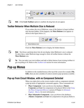 Chapter 1 User Interface
NI Multisim User Manual 1-12 ni.com
Note If the Lock Toolbars option is enabled, the drag bars do not appear.
Toolbar Behavior When Multisim Size is Reduced
If you reduce the size of Multisim, some of the buttons in larger toolbars
may become hidden. If this happens, the More Buttons icon appears as
shown in the figure below (1).
Click the More Buttons icon to display the hidden buttons.
Note Text boxes and drop-down lists do not display when Multisim’s size is reduced.
To show these, make Multisim large enough to show all toolbar buttons without the
More Buttons icon.
Tip You can make your own toolbars and add or delete buttons from existing toolbars to
get everything to fit. Refer to the Toolbars tab section for more information.
Pop-up Menus
In addition to the standard menus at the top of the screen (for example, File,
Edit), there are also a number of context-sensitive pop-up menus available.
Pop-up From Circuit Window, with no Component Selected
When you right-click on the circuit window with no component selected,
a pop-up menu of appropriate commands appears. These commands are:
• Place Component—Lets you browse the databases (Master,
Corporate and User) for components to be placed. Refer to the Using
the Place Component Browser section of Chapter 2, Schematic
Capture - Basics, for more information.
• Place Schematic»Component—Lets you browse the databases
(Master, Corporate and User) for components to be placed. Refer to
1 Drag Bar
1 More Buttons Icon
 