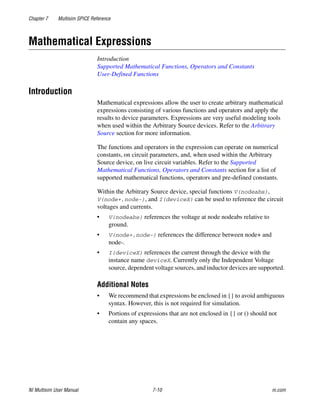 Chapter 7 Multisim SPICE Reference
NI Multisim User Manual 7-10 ni.com
Mathematical Expressions
Introduction
Supported Mathematical Functions, Operators and Constants
User-Defined Functions
Introduction
Mathematical expressions allow the user to create arbitrary mathematical
expressions consisting of various functions and operators and apply the
results to device parameters. Expressions are very useful modeling tools
when used within the Arbitrary Source devices. Refer to the Arbitrary
Source section for more information.
The functions and operators in the expression can operate on numerical
constants, on circuit parameters, and, when used within the Arbitrary
Source device, on live circuit variables. Refer to the Supported
Mathematical Functions, Operators and Constants section for a list of
supported mathematical functions, operators and pre-defined constants.
Within the Arbitrary Source device, special functions V(nodeabs),
V(node+,node-), and I(deviceX) can be used to reference the circuit
voltages and currents.
• V(nodeabs) references the voltage at node nodeabs relative to
ground.
• V(node+,node-) references the difference between node+ and
node-.
• I(deviceX) references the current through the device with the
instance name deviceX. Currently only the Independent Voltage
source, dependent voltage sources, and inductor devices are supported.
Additional Notes
• We recommend that expressions be enclosed in {} to avoid ambiguous
syntax. However, this is not required for simulation.
• Portions of expressions that are not enclosed in {} or () should not
contain any spaces.
 