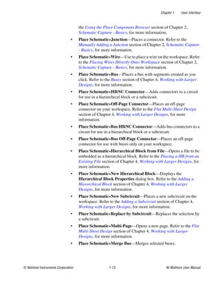 Chapter 1 User Interface
© National Instruments Corporation 1-13 NI Multisim User Manual
the Using the Place Component Browser section of Chapter 2,
Schematic Capture - Basics, for more information.
• Place Schematic»Junction—Places a connector. Refer to the
Manually Adding a Junction section of Chapter 2, Schematic Capture
- Basics, for more information.
• Place Schematic»Wire—Use to place a wire on the workspace. Refer
to the Placing Wires Directly Onto Workspace section of Chapter 2,
Schematic Capture - Basics, for more information.
• Place Schematic»Bus—Places a bus with segments created as you
click. Refer to the Buses section of Chapter 4, Working with Larger
Designs, for more information.
• Place Schematic»HB/SC Connector—Adds connectors to a circuit
for use in a hierarchical block or a subcircuit.
• Place Schematic»Off-Page Connector—Places an off-page
connector on your workspace. Refer to the Flat Multi-Sheet Design
section of Chapter 4, Working with Larger Designs, for more
information.
• Place Schematic»Bus HB/SC Connector—Adds bus connectors to a
circuit for use in a hierarchical block or a subcircuit.
• Place Schematic»Bus Off-Page Connector—Places an off-page
connector for use with buses only on your workspace.
• Place Schematic»Hierarchical Block from File—Opens a file to be
embedded as a hierarchical block. Refer to the Placing a HB from an
Existing File section of Chapter 4, Working with Larger Designs, for
more information.
• Place Schematic»New Hierarchical Block—Displays the
Hierarchical Block Properties dialog box. Refer to the Adding a
Hierarchical Block section of Chapter 4, Working with Larger
Designs, for more information.
• Place Schematic»New Subcircuit—Places a new subcircuit on the
workspace. Refer to the Adding a Subcircuit section of Chapter 4,
Working with Larger Designs, for more information.
• Place Schematic»Replace by Subcircuit—Replaces the selection by
a subcircuit.
• Place Schematic»Multi-Page—Opens a new page. Refer to the Flat
Multi-Sheet Design section of Chapter 4, Working with Larger
Designs, for more information.
• Place Schematic»Merge Bus—Merges selected buses.
 