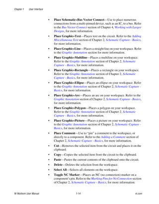 Chapter 1 User Interface
NI Multisim User Manual 1-14 ni.com
• Place Schematic»Bus Vector Connect—Use to place numerous
connections from a multi-pinned device, such as an IC, to a bus. Refer
to the Bus Vector Connect section of Chapter 4, Working with Larger
Designs, for more information.
• Place Graphic»Text—Places text on the circuit. Refer to the Adding
Miscellaneous Text section of Chapter 2, Schematic Capture - Basics,
for more information.
• Place Graphic»Line—Places a straight line on your workspace. Refer
to the Graphic Annotation section for more information.
• Place Graphic»Multiline—Places a multiline on your workspace.
Refer to the Graphic Annotation section of Chapter 2, Schematic
Capture - Basics, for more information.
• Place Graphic»Rectangle—Places a rectangle on your workspace.
Refer to the Graphic Annotation section of Chapter 2, Schematic
Capture - Basics, for more information.
• Place Graphic»Ellipse—Places an ellipse on your workspace. Refer
to the Graphic Annotation section of Chapter 2, Schematic Capture -
Basics, for more information.
• Place Graphic»Arc—Places an arc on your workspace. Refer to the
Graphic Annotation section of Chapter 2, Schematic Capture - Basics,
for more information.
• Place Graphic»Polygon—Places a polygon on your workspace.
Refer to the Graphic Annotation section of Chapter 2, Schematic
Capture - Basics, for more information.
• Place Graphic»Picture—Places a picture on your workspace. Refer
to the Graphic Annotation section of Chapter 2, Schematic Capture -
Basics, for more information.
• Place Comment—Use to “pin” a comment to the workspace, or
directly to a component. Refer to the Adding a Comment section of
Chapter 2, Schematic Capture - Basics, for more information.
• Cut—Removes the selected item from the circuit and places it on the
clipboard.
• Copy—Copies the selected item from the circuit to the clipboard.
• Paste—Pastes the current contents of the clipboard onto the circuit.
• Delete—Deletes the selection from the workspace.
• Select All—Selects all elements on the workspace.
• Toggle NC Marker—Places an NC (no connection) marker on a
component’s pin. Refer to the Marking Pins for No Connection section
of Chapter 2, Schematic Capture - Basics, for more information.
 