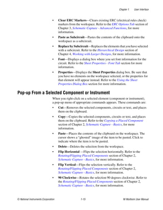 Chapter 1 User Interface
© National Instruments Corporation 1-15 NI Multisim User Manual
• Clear ERC Markers—Clears existing ERC (electrical rules check)
markers from the workspace. Refer to the ERC Options Tab section of
Chapter 3, Schematic Capture - Advanced Functions, for more
information.
• Paste as Subcircuit—Pastes the contents of the clipboard onto the
workspace as a subcircuit.
• Replace by Subcircuit—Replaces the elements that you have selected
with a subcircuit. Refer to the Hierarchical Design section of
Chapter 4, Working with Larger Designs, for more information.
• Font—Displays a dialog box where you set font information for the
circuit. Refer to the Sheet Properties - Font Tab section for more
information.
• Properties—Displays the Sheet Properties dialog box. Be sure that
you have no elements on the workspace selected, or the properties for
that element will appear instead. Refer to the Using the Sheet
Properties Dialog Box section for more information.
Pop-up From a Selected Component or Instrument
When you right-click on a selected element (component or instrument),
a pop-up menu of appropriate commands appears. These commands are:
• Cut—Removes the selected components, circuits or text, and places
them on the clipboard.
• Copy—Copies the selected components, circuits or text, and places
them on the clipboard. Refer to the Copying a Placed Component
section of Chapter 2, Schematic Capture - Basics, for more
information.
• Paste—Places the contents of the clipboard on the workspace. The
cursor shows a “ghosted” image of the item to be pasted. Click to
indicate where the item is to be pasted.
• Delete—Deletes the selection from the workspace.
• Flip Horizontal —Flips the selection horizontally. Refer to the
Rotating/Flipping Placed Components section of Chapter 2,
Schematic Capture - Basics, for more information.
• Flip Vertical—Flips the selection vertically. Refer to the
Rotating/Flipping Placed Components section of Chapter 2,
Schematic Capture - Basics, for more information.
• 90 Clockwise—Rotates the selection 90 degrees clockwise. Refer to
the Rotating/Flipping Placed Components section of Chapter 2,
Schematic Capture - Basics, for more information.
 