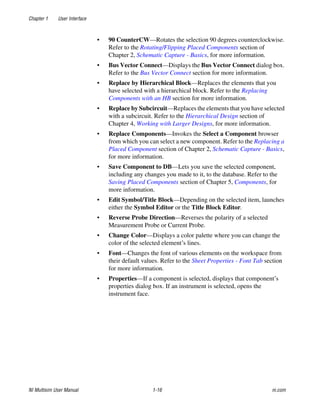 Chapter 1 User Interface
NI Multisim User Manual 1-16 ni.com
• 90 CounterCW—Rotates the selection 90 degrees counterclockwise.
Refer to the Rotating/Flipping Placed Components section of
Chapter 2, Schematic Capture - Basics, for more information.
• Bus Vector Connect—Displays the Bus Vector Connect dialog box.
Refer to the Bus Vector Connect section for more information.
• Replace by Hierarchical Block—Replaces the elements that you
have selected with a hierarchical block. Refer to the Replacing
Components with an HB section for more information.
• Replace by Subcircuit—Replaces the elements that you have selected
with a subcircuit. Refer to the Hierarchical Design section of
Chapter 4, Working with Larger Designs, for more information.
• Replace Components—Invokes the Select a Component browser
from which you can select a new component. Refer to the Replacing a
Placed Component section of Chapter 2, Schematic Capture - Basics,
for more information.
• Save Component to DB—Lets you save the selected component,
including any changes you made to it, to the database. Refer to the
Saving Placed Components section of Chapter 5, Components, for
more information.
• Edit Symbol/Title Block—Depending on the selected item, launches
either the Symbol Editor or the Title Block Editor.
• Reverse Probe Direction—Reverses the polarity of a selected
Measurement Probe or Current Probe.
• Change Color—Displays a color palette where you can change the
color of the selected element’s lines.
• Font—Changes the font of various elements on the workspace from
their default values. Refer to the Sheet Properties - Font Tab section
for more information.
• Properties—If a component is selected, displays that component’s
properties dialog box. If an instrument is selected, opens the
instrument face.
 
