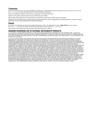 Trademarks
National Instruments, NI, ni.com, and LabVIEW are trademarks of National Instruments Corporation. Refer to the Terms of Use section
on ni.com/legal for more information about National Instruments trademarks.
Electronics Workbench, Multisim and Ultiboard are trademarks of National Instruments.
Portions of this product obtained under license from Bartels Systems GmbH.
Other product and company names mentioned herein are trademarks or trade names of their respective companies.
Members of the National Instruments Alliance Partner Program are business entities independent from National Instruments and have no agency,
partnership, or joint-venture relationship with National Instruments.
Patents
For patents covering National Instruments products/technology, refer to the appropriate location: Help»Patents in your software,
the patents.txt file on your media, or the National Instruments Patent Notice at ni.com/patents.
Some portions of this product are protected under United States Patent No. 6,560,572.
WARNING REGARDING USE OF NATIONAL INSTRUMENTS PRODUCTS
(1) NATIONAL INSTRUMENTS PRODUCTS ARE NOT DESIGNED WITH COMPONENTS AND TESTING FOR A LEVEL OF
RELIABILITY SUITABLE FOR USE IN OR IN CONNECTION WITH SURGICAL IMPLANTS OR AS CRITICAL COMPONENTS IN
ANY LIFE SUPPORT SYSTEMS WHOSE FAILURE TO PERFORM CAN REASONABLY BE EXPECTED TO CAUSE SIGNIFICANT
INJURY TO A HUMAN.
(2) IN ANY APPLICATION, INCLUDING THE ABOVE, RELIABILITY OF OPERATION OF THE SOFTWARE PRODUCTS CAN BE
IMPAIRED BY ADVERSE FACTORS, INCLUDING BUT NOT LIMITED TO FLUCTUATIONS IN ELECTRICAL POWER SUPPLY,
COMPUTER HARDWARE MALFUNCTIONS, COMPUTER OPERATING SYSTEM SOFTWARE FITNESS, FITNESS OF COMPILERS
AND DEVELOPMENT SOFTWARE USED TO DEVELOP AN APPLICATION, INSTALLATION ERRORS, SOFTWARE AND HARDWARE
COMPATIBILITY PROBLEMS, MALFUNCTIONS OR FAILURES OF ELECTRONIC MONITORING OR CONTROL DEVICES,
TRANSIENT FAILURES OF ELECTRONIC SYSTEMS (HARDWARE AND/OR SOFTWARE), UNANTICIPATED USES OR MISUSES, OR
ERRORS ON THE PART OF THE USER OR APPLICATIONS DESIGNER (ADVERSE FACTORS SUCH AS THESE ARE HEREAFTER
COLLECTIVELY TERMED “SYSTEM FAILURES”). ANY APPLICATION WHERE A SYSTEM FAILURE WOULD CREATE A RISK OF
HARM TO PROPERTY OR PERSONS (INCLUDING THE RISK OF BODILY INJURY AND DEATH) SHOULD NOT BE RELIANT SOLELY
UPON ONE FORM OF ELECTRONIC SYSTEM DUE TO THE RISK OF SYSTEM FAILURE. TO AVOID DAMAGE, INJURY, OR DEATH,
THE USER OR APPLICATION DESIGNER MUST TAKE REASONABLY PRUDENT STEPS TO PROTECT AGAINST SYSTEM FAILURES,
INCLUDING BUT NOT LIMITED TO BACK-UP OR SHUT DOWN MECHANISMS. BECAUSE EACH END-USER SYSTEM IS
CUSTOMIZED AND DIFFERS FROM NATIONAL INSTRUMENTS' TESTING PLATFORMS AND BECAUSE A USER OR APPLICATION
DESIGNER MAY USE NATIONAL INSTRUMENTS PRODUCTS IN COMBINATION WITH OTHER PRODUCTS IN A MANNER NOT
EVALUATED OR CONTEMPLATED BY NATIONAL INSTRUMENTS, THE USER OR APPLICATION DESIGNER IS ULTIMATELY
RESPONSIBLE FOR VERIFYING AND VALIDATING THE SUITABILITY OF NATIONAL INSTRUMENTS PRODUCTS WHENEVER
NATIONAL INSTRUMENTS PRODUCTS ARE INCORPORATED IN A SYSTEM OR APPLICATION, INCLUDING, WITHOUT
LIMITATION, THE APPROPRIATE DESIGN, PROCESS AND SAFETY LEVEL OF SUCH SYSTEM OR APPLICATION.
 