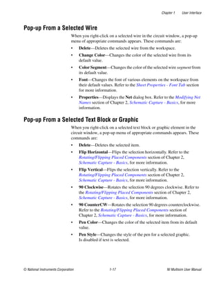 Chapter 1 User Interface
© National Instruments Corporation 1-17 NI Multisim User Manual
Pop-up From a Selected Wire
When you right-click on a selected wire in the circuit window, a pop-up
menu of appropriate commands appears. These commands are:
• Delete—Deletes the selected wire from the workspace.
• Change Color—Changes the color of the selected wire from its
default value.
• Color Segment—Changes the color of the selected wire segment from
its default value.
• Font—Changes the font of various elements on the workspace from
their default values. Refer to the Sheet Properties - Font Tab section
for more information.
• Properties—Displays the Net dialog box. Refer to the Modifying Net
Names section of Chapter 2, Schematic Capture - Basics, for more
information.
Pop-up From a Selected Text Block or Graphic
When you right-click on a selected text block or graphic element in the
circuit window, a pop-up menu of appropriate commands appears. These
commands are:
• Delete—Deletes the selected item.
• Flip Horizontal—Flips the selection horizontally. Refer to the
Rotating/Flipping Placed Components section of Chapter 2,
Schematic Capture - Basics, for more information.
• Flip Vertical—Flips the selection vertically. Refer to the
Rotating/Flipping Placed Components section of Chapter 2,
Schematic Capture - Basics, for more information.
• 90 Clockwise—Rotates the selection 90 degrees clockwise. Refer to
the Rotating/Flipping Placed Components section of Chapter 2,
Schematic Capture - Basics, for more information.
• 90 CounterCW—Rotates the selection 90 degrees counterclockwise.
Refer to the Rotating/Flipping Placed Components section of
Chapter 2, Schematic Capture - Basics, for more information.
• Pen Color—Changes the color of the selected item from its default
value.
• Pen Style—Changes the style of the pen for a selected graphic.
Is disabled if text is selected.
 