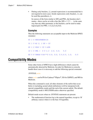 Chapter 7 Multisim SPICE Reference
NI Multisim User Manual 7-70 ni.com
• Putting curly brackets, {}, around expressions is recommended but is
not required in most cases. Inside expressions curly brackets, {}, can
be used like parenthesis, ().
In sources of the form similar to SIN and PWL, the brackets don’t
matter—these can be set with a line like SIN = 1 2 3 … in the same
way that any other parameter, or the brackets, can be used to make
logical pairs for PWL = (1,2),(3,4),(5,6).
Examples
Thus the following statements are acceptable input to the Multisim SPICE
simulator:
R1 1 0 RESISTANCE=1k
V1 1 0 AC 2, 1 DC = 10
H1 1 2 POLY 1 V2 3.40k
I2 1 0 PWL = 0 0 1.3 2.0, 5.0, 5.0
E2 5 8 TABLE V(4)**2 0.0, 0.0, 0.5,0.5, 1.0, 0.0
Compatibility Modes
Some other forms of SPICE have slight differences which cannot be
automatically detected by Multisim. In order for Multisim to correctly
handle these cases it is necessary to add the following special command:
.SYNTAX mode
where mode can be PS for Cadence® PSpice®, XS for XSPICE, and MS for
Multisim.
When this command is used, all other elements of the netlist that occur
below it (including nested subckt definitions) will be interpreted with
special compatibility mode until the end of the current subckt. The default
compatibility mode is MULTISIM unless otherwise specified.
Default mode occurs when no .SYNTAX statements are present:
• The mathematical function log is the natural logarithm, except in ‘B’
arbitrary sources where it is the base 10 logarithm.
 