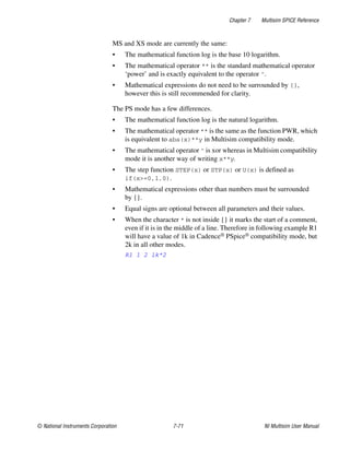 Chapter 7 Multisim SPICE Reference
© National Instruments Corporation 7-71 NI Multisim User Manual
MS and XS mode are currently the same:
• The mathematical function log is the base 10 logarithm.
• The mathematical operator ** is the standard mathematical operator
‘power’ and is exactly equivalent to the operator ^.
• Mathematical expressions do not need to be surrounded by {},
however this is still recommended for clarity.
The PS mode has a few differences.
• The mathematical function log is the natural logarithm.
• The mathematical operator ** is the same as the function PWR, which
is equivalent to abs(x)**y in Multisim compatibility mode.
• The mathematical operator ^ is xor whereas in Multisim compatibility
mode it is another way of writing x**y.
• The step function STEP(x) or STP(x) or U(x) is defined as
if(x>=0,1,0).
• Mathematical expressions other than numbers must be surrounded
by {}.
• Equal signs are optional between all parameters and their values.
• When the character * is not inside {} it marks the start of a comment,
even if it is in the middle of a line. Therefore in following example R1
will have a value of 1k in Cadence® PSpice® compatibility mode, but
2k in all other modes.
R1 1 2 1k*2
 