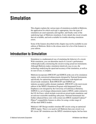© National Instruments Corporation 8-1 NI Multisim User Manual
8
Simulation
This chapter explains the various types of simulation available in Multisim,
the application for which each type is appropriate, how the types of
simulation are used separately and together, and finally some of the
underlying logic of Multisim simulation. It also details the circuit wizards
that are available, and tools available for trouble-shooting simulation
errors.
Some of the features described in this chapter may not be available in your
edition of Multisim. Refer to the release notes for a list of the features in
your edition.
Introduction to Simulation
Simulation is a mathematical way of emulating the behavior of a circuit.
With simulation, you can determine much of a circuit’s performance
without physically constructing the circuit or using actual test instruments.
Although Multisim makes simulation intuitively easy-to-use, the
technology underlying the speed and accuracy of the simulation, as well as
its ease-of-use, is complex.
Multisim incorporates SPICE3F5 and XSPICE at the core of its simulation
engine, with customized enhancements designed by National Instruments
specifically for optimizing simulation performance with digital and
mixed-mode simulation. Both SPICE3F5 and XSPICE are
industry-accepted, public-domain standards. SPICE3F5 is the most recent
edition of the SPICE (Simulation Program with Integrated Circuit
Emphasis) core designed by the University of California at Berkeley.
XSPICE is a set of unique enhancements made to SPICE, under contract to
the US Air Force, which include event-driven mixed mode simulation, and
an end-user extensible modelling subsystem. National Instruments has
further enhanced these cores with certain non-SPICE-standard Cadence®
PSpice® compatibility features to allow for using a wider range of
off-the-shelf SPICE models.
Multisim’s RF Design module simulates RF circuits using an optimized
SPICE engine. There is no need to tell Multisim that your circuit is an
RF circuit. RF simulation uses the SPICE simulation engine, but has been
 