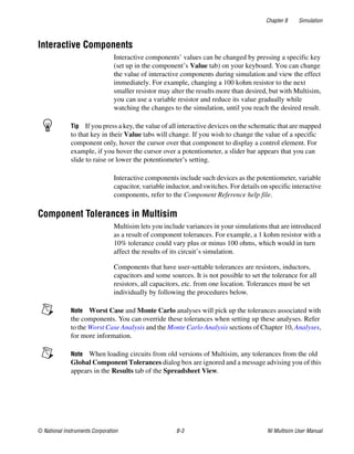 Chapter 8 Simulation
© National Instruments Corporation 8-3 NI Multisim User Manual
Interactive Components
Interactive components’ values can be changed by pressing a specific key
(set up in the component’s Value tab) on your keyboard. You can change
the value of interactive components during simulation and view the effect
immediately. For example, changing a 100 kohm resistor to the next
smaller resistor may alter the results more than desired, but with Multisim,
you can use a variable resistor and reduce its value gradually while
watching the changes to the simulation, until you reach the desired result.
Tip If you press a key, the value of all interactive devices on the schematic that are mapped
to that key in their Value tabs will change. If you wish to change the value of a specific
component only, hover the cursor over that component to display a control element. For
example, if you hover the cursor over a potentiometer, a slider bar appears that you can
slide to raise or lower the potentiometer’s setting.
Interactive components include such devices as the potentiometer, variable
capacitor, variable inductor, and switches. For details on specific interactive
components, refer to the Component Reference help file.
Component Tolerances in Multisim
Multisim lets you include variances in your simulations that are introduced
as a result of component tolerances. For example, a 1 kohm resistor with a
10% tolerance could vary plus or minus 100 ohms, which would in turn
affect the results of its circuit’s simulation.
Components that have user-settable tolerances are resistors, inductors,
capacitors and some sources. It is not possible to set the tolerance for all
resistors, all capacitors, etc. from one location. Tolerances must be set
individually by following the procedures below.
Note Worst Case and Monte Carlo analyses will pick up the tolerances associated with
the components. You can override these tolerances when setting up these analyses. Refer
to the Worst Case Analysis and the Monte Carlo Analysis sections of Chapter 10, Analyses,
for more information.
Note When loading circuits from old versions of Multisim, any tolerances from the old
Global Component Tolerances dialog box are ignored and a message advising you of this
appears in the Results tab of the Spreadsheet View.
 