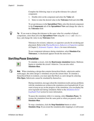 Chapter 8 Simulation
NI Multisim User Manual 8-4 ni.com
Complete the following steps to set up the tolerance for a placed
component:
1. Double-click on the component and select the Value tab.
2. Select or enter the desired value in the Tolerance field and click OK.
To set up tolerances in the Spreadsheet View, select the desired component
in the Components tab of the Spreadsheet View and change the value in
the Tolerance field.
Tip If you want to change the tolerance to the same value for a number of placed
components, select them all in the Spreadsheet View using the <Ctrl> and <Shift>
keys, and change the value in any Tolerance field.
Tolerances for resistors, inductors, or capacitors can also be set during part
placement. Refer to the Placing Resistors, Inductors or Capacitors section
of Chapter 2, Schematic Capture - Basics, for more information.
To use component tolerances during simulation, select Simulate»Use
Tolerances. A checkmark appears beside the menu item.
Start/Stop/Pause Simulation
To simulate a circuit, click the Run/resume simulation button. Multisim
begins to simulate the circuit’s behavior. You can also select
Simulate»Run.
Note When simulating a design that contains hierarchical blocks, subcircuits and/or
multi-pages, the entire design is simulated, not just the current sheet. To simulate a
hierarchical block in isolation, you must open that block as a new design by selecting
File»Open. Subcircuits cannot be simulated by themselves.
During simulation, messages about the simulation results and any problems
with the simulation are written to the simulation error log/audit trail. If you
want to keep an eye on the progress of the simulation, you can display the
error log/audit trail during simulation. Refer to the Simulation Error
Log/Audit Trail section for more information.
To pause the simulation while it is running, select Simulate»Pause. To
resume the simulation from the same point as when you paused, select
Simulate»Run.
To stop a simulation, click the Stop Simulation button or select
Simulate»Stop. If you restart the simulation after stopping it, it will restart
 