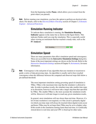 Chapter 8 Simulation
© National Instruments Corporation 8-5 NI Multisim User Manual
from the beginning (unlike Pause, which allows you to restart from the
point where you paused).
Note Before running your simulation, you have the option to perform an electrical rules
check. For details, refer to the Electrical Rules Checking section of Chapter 3, Schematic
Capture - Advanced Functions.
Simulation Running Indicator
To indicate that a simulation is running, the Simulation Running
Indicator appears in the status bar as shown in the figure below. This
indicator flashes until you stop the simulation. This is especially useful
when viewing an instrument that has reached a steady state, such as the
IV Analyzer.
Simulation Speed
There are many parameters that affect simulation speed and convergence.
These are accessible from the Interactive Simulation Settings dialog box.
Some of the most important settings are shown on the first tab. Refer to the
Interactive Simulation Settings section of Chapter 9, Instruments, for more
information.
Note Convergence is the end-point of any algorithm that uses iteration or recursion to
guide a series of data processing steps. An algorithm is usually said to have reached
convergence when the difference between the computed and observed steps falls below a
pre-defined threshold.
The most important simulation setting governing speed of simulation is
TMax. TMax is the maximum time step that the simulator is allowed to
take. In order to produce results, the simulator may take smaller time steps
at its discretion, however it will never take a larger step than that specified
by TMax. The smaller TMax is, the more accurate the simulation results
will be. However it will take longer to reach any given simulation results.
In general, most simulations will run slower than real-time. However, if a
lot of time resolution is not required, or if the circuit is primarily digital
(in which case time steps will always be inserted where digital events occur
and hence TMax may be set large) then TMax may be set to a higher value.
If this results in the simulation running faster than real-time, it is artificially
slowed down to real-time and your CPU is freed up for other tasks.
 