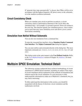 Chapter 8 Simulation
NI Multisim User Manual 8-6 ni.com
If “generate time steps automatically” is chosen, then TMax will be set in
accordance with the highest frequency AC power source in the schematic,
or to the smallest resolution instrument.
Circuit Consistency Check
When you simulate your circuit or perform an analysis, a circuit
consistency check is performed to determine if the circuit obeys the
simulation rules—for example, if a ground is present. Errors are written to
the error log. This function speeds your simulation process, since it alerts
you to items that may cause simulation errors and allows you to correct
them before simulating.
Simulation from Netlist Without Schematic
You can also run simulations from a command line.
To open the command line interface, choose Simulate»Xspice Command
Line Interface. The XSpice Command Line dialog box appears.
You can enter netlists and commands directly in this dialog box. The most
important commands are: SOURCE, PLOT, OP, SAVE, WRITE, TAN, SET and
ANAC.
This dialog works in the same manner as the User Defined Analysis. Refer
to the User Defined Analyses section of Chapter 10, Analyses, for more
information.
Multisim SPICE Simulation: Technical Detail
The following sections explain the basic technical methodology of circuit
simulation in a SPICE-based simulator, including an outline of the stages
of circuit simulation and an explanation of the methods of formulation and
solution used in the circuit simulation. It is not necessary to fully
understand this information to make use of Multisim’s simulation, but you
may find it interesting.
To fully understand the information in this section, you should be
acquainted with the theory of electronic circuit simulation and the
mathematics involved.
 