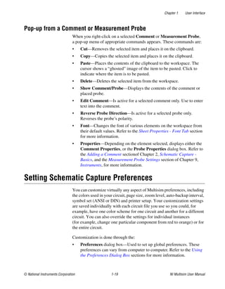 Chapter 1 User Interface
© National Instruments Corporation 1-19 NI Multisim User Manual
Pop-up from a Comment or Measurement Probe
When you right-click on a selected Comment or Measurement Probe,
a pop-up menu of appropriate commands appears. These commands are:
• Cut—Removes the selected item and places it on the clipboard.
• Copy—Copies the selected item and places it on the clipboard.
• Paste—Places the contents of the clipboard to the workspace. The
cursor shows a “ghosted” image of the item to be pasted. Click to
indicate where the item is to be pasted.
• Delete—Deletes the selected item from the workspace.
• Show Comment/Probe—Displays the contents of the comment or
placed probe.
• Edit Comment—Is active for a selected comment only. Use to enter
text into the comment.
• Reverse Probe Direction—Is active for a selected probe only.
Reverses the probe’s polarity.
• Font—Changes the font of various elements on the workspace from
their default values. Refer to the Sheet Properties - Font Tab section
for more information.
• Properties—Depending on the element selected, displays either the
Comment Properties, or the Probe Properties dialog box. Refer to
the Adding a Comment sectionof Chapter 2, Schematic Capture -
Basics, and the Measurement Probe Settings section of Chapter 9,
Instruments, for more information.
Setting Schematic Capture Preferences
You can customize virtually any aspect of Multisim preferences, including
the colors used in your circuit, page size, zoom level, auto-backup interval,
symbol set (ANSI or DIN) and printer setup. Your customization settings
are saved individually with each circuit file you use so you could, for
example, have one color scheme for one circuit and another for a different
circuit. You can also override the settings for individual instances
(for example, change one particular component from red to orange) or for
the entire circuit.
Customization is done through the:
• Preferences dialog box—Used to set up global preferences. These
preferences can vary from computer to computer. Refer to the Using
the Preferences Dialog Box sections for more information.
 